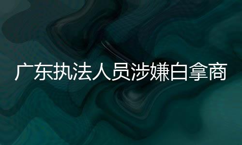 廣東執(zhí)法人員涉嫌白拿商品停職調(diào)查 事件揭秘及后續(xù)動(dòng)態(tài)分析