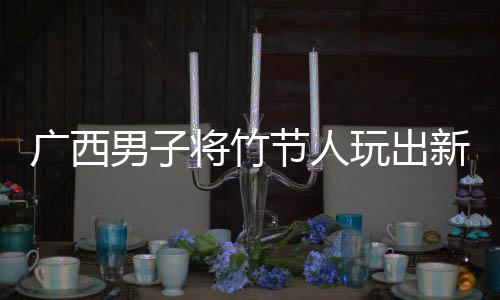 廣西男子將竹節(jié)人玩出新高度，傳統(tǒng)玩具煥發(fā)創(chuàng)新魅力