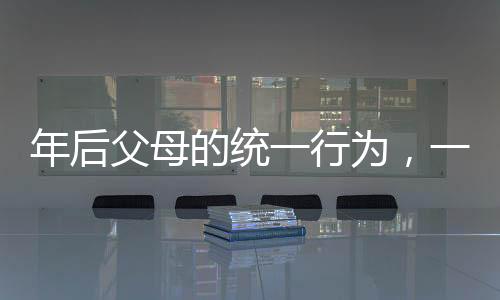 年后父母的統(tǒng)一行為，一份對親情的深度解讀