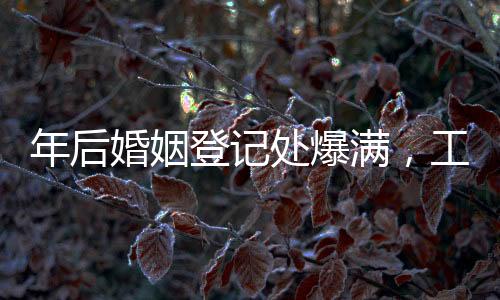 年后婚姻登記處爆滿，工作人員回應(yīng)背后原因及應(yīng)對策略