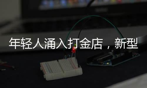 年輕人涌入打金店，新型消費(fèi)潮流漸成氣候