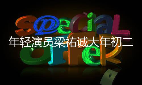 年輕演員梁祐誠大年初二離世，享年27歲，引發(fā)社會(huì)關(guān)注