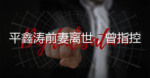 平鑫濤前妻離世，曾指控瓊瑤插足婚姻——一段婚姻的悲歡離合