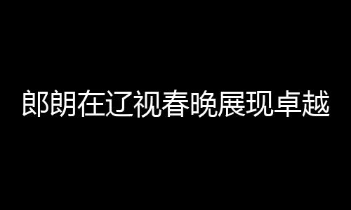 郎朗在遼視春晚展現(xiàn)卓越精神狀態(tài)，藝術風采超前