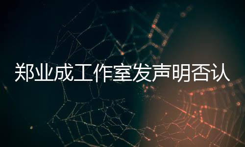 鄭業(yè)成工作室發(fā)聲明否認劈腿傳聞，堅決維護藝人名譽權