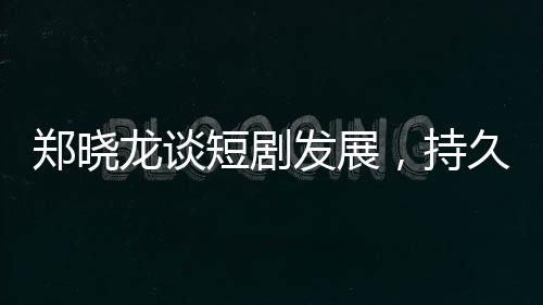 鄭曉龍談短劇發(fā)展，持久性有待觀察