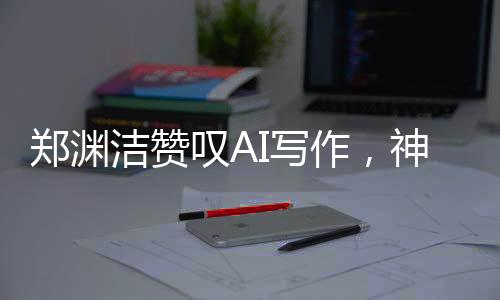 鄭淵潔贊嘆AI寫作，神奇之筆，難以匹敵——AI寫作的時代已經來臨？