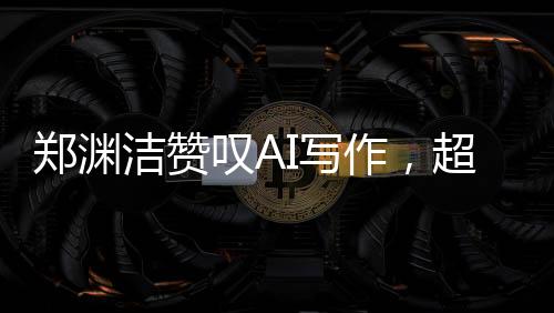 鄭淵潔贊嘆AI寫作，超越想象，人工智能之筆賦予創(chuàng)作新生命