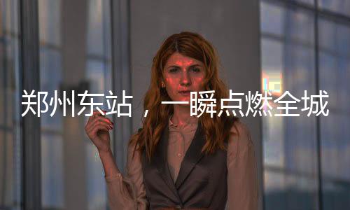鄭州東站，一瞬點燃全城熱情之火