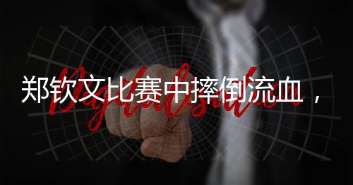 鄭欽文比賽中摔倒流血，展現(xiàn)堅(jiān)韌精神與頑強(qiáng)斗志