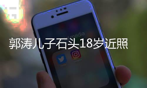 郭濤兒子石頭18歲近照，成長印記，青春風(fēng)采