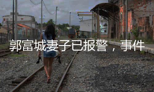 郭富城妻子已報警，事件背后的真相與公眾反應
