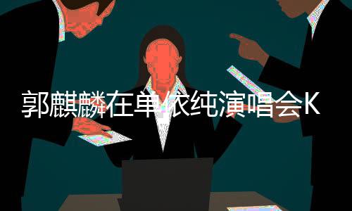 郭麒麟在單依純演唱會(huì)Kiss環(huán)節(jié)整活，掀起現(xiàn)場(chǎng)熱潮