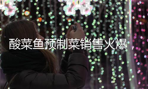 酸菜魚預(yù)制菜銷售火爆，75元產(chǎn)品銷量突破七萬(wàn)份大關(guān)