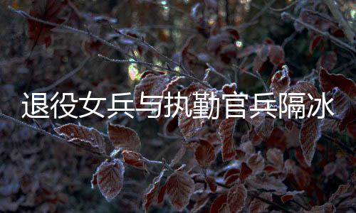 退役女兵與執(zhí)勤官兵隔冰墻互敬軍禮，軍民情深，共筑國防之夢
