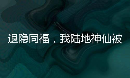 退隱同福，我陸地神仙被邀月曝光