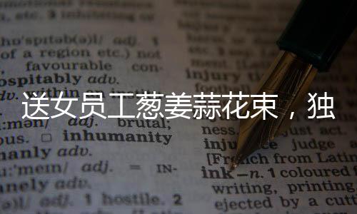 送女員工蔥姜蒜花束，獨(dú)特關(guān)懷顯真情