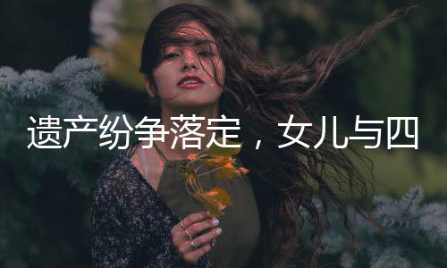 遺產(chǎn)紛爭(zhēng)落定，女兒與四位姑姑平分遺產(chǎn)