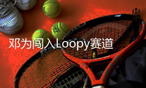 鄧為闖入Loopy賽道，新星閃耀賽道新篇章