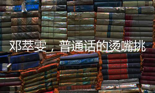 鄧萃雯，普通話的燙嘴挑戰(zhàn)與跨界魅力