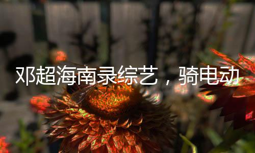 鄧超海南錄綜藝，騎電動(dòng)車逛村——體驗(yàn)鄉(xiāng)村風(fēng)情，展現(xiàn)真實(shí)自我