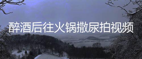 醉酒后往火鍋撒尿拍視頻引發(fā)社會反響，兩人被拘引發(fā)警示