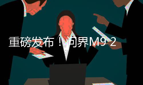 重磅發(fā)布！問(wèn)界M9 2025款正式上市，起售價(jià)僅需46.98萬(wàn)
