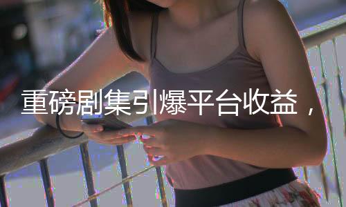 重磅劇集引爆平臺(tái)收益，十億大關(guān)被突破！獨(dú)家深度解析背后秘密