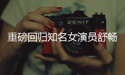 重磅回歸知名女演員舒暢宣布正式回歸娛樂(lè)圈