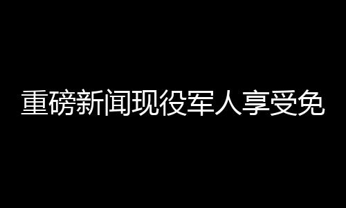 重磅新聞現(xiàn)役軍人享受免費餐飲優(yōu)待，退役軍人終身享受八折優(yōu)惠！