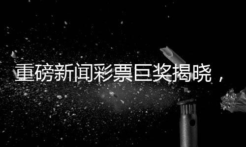 重磅新聞彩票巨獎揭曉，一彩民獨攬1.11億巨獎，27元成功逆襲成為億萬富翁，順利領(lǐng)獎