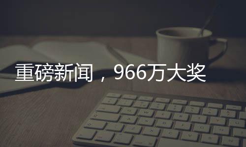 重磅新聞，966萬大獎(jiǎng)成功兌領(lǐng)，得主巧妙踩點(diǎn)領(lǐng)取巨額獎(jiǎng)金