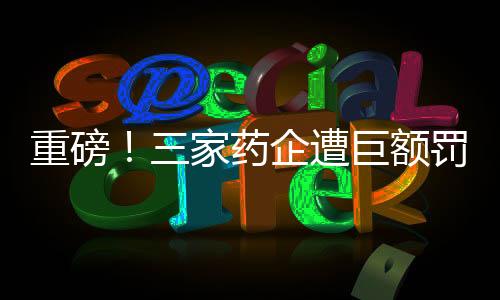 重磅！三家藥企遭巨額罰款，總額超過(guò)兩億元