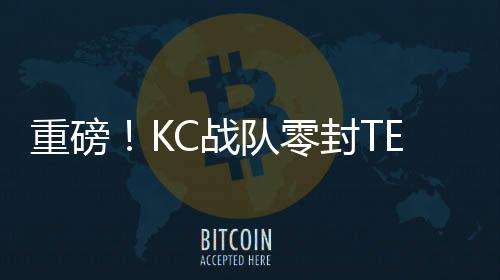 重磅！KC戰(zhàn)隊零封TES——賽場上的霸主地位無人能及