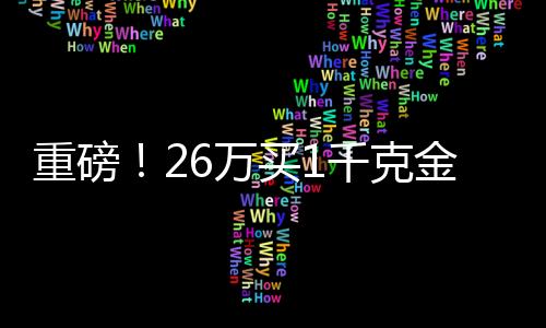 重磅！26萬買1千克金條，投資黃金需知一二三四