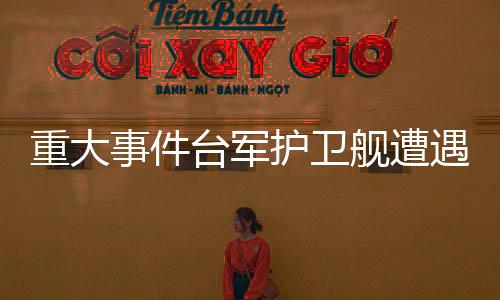 重大事件臺(tái)軍護(hù)衛(wèi)艦遭遇意外爆炸事件