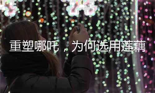 重塑哪吒，為何選用蓮藕重塑神話形象？