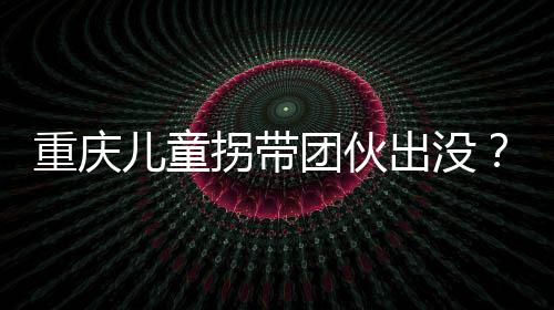 重慶兒童拐帶團伙出沒？假的——揭示真相，守護孩子安全