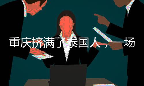重慶擠滿了泰國(guó)人，一場(chǎng)跨越國(guó)界的友誼與合作的繁榮盛景