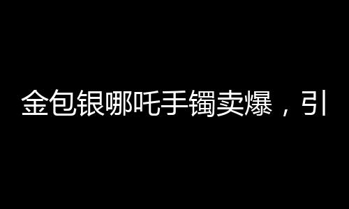 金包銀哪吒手鐲賣(mài)爆，引領(lǐng)時(shí)尚潮流的新寵