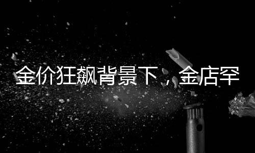 金價狂飆背景下，金店罕見一幕引發(fā)關(guān)注