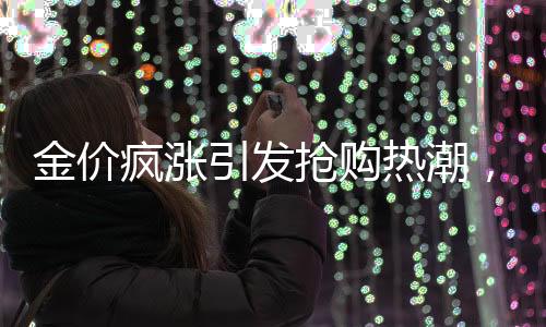 金價瘋漲引發(fā)搶購熱潮，有人跨城排隊1小時半搶購黃金