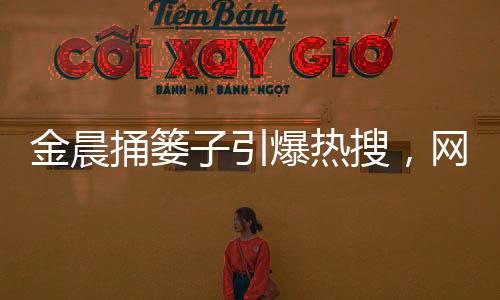 金晨捅簍子引爆熱搜，網(wǎng)友歡樂一片