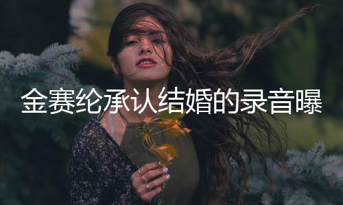 金賽綸承認(rèn)結(jié)婚的錄音曝光，引發(fā)廣泛關(guān)注
