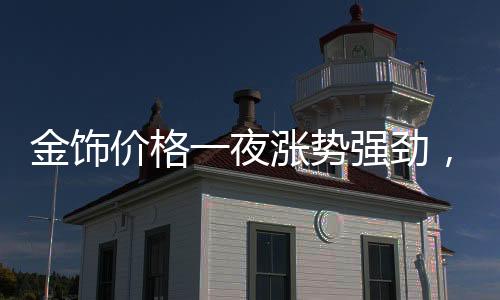 金飾價格一夜?jié)q勢強勁，每克漲幅達11元！