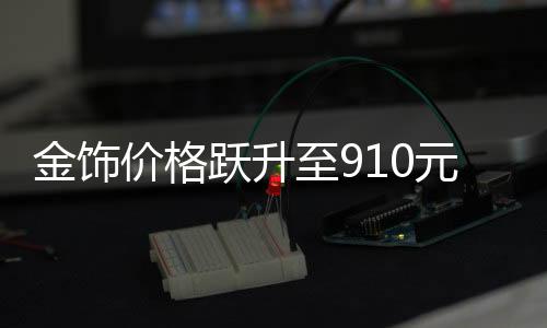 金飾價(jià)格躍升至910元，黃金市場(chǎng)的新里程碑