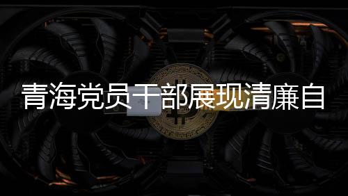 青海黨員干部展現(xiàn)清廉自律之風(fēng)，3076名黨員干部上繳禮金達2095萬