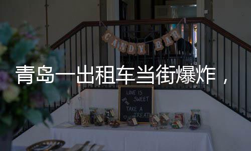 青島一出租車當(dāng)街爆炸，玻璃橫飛，事故現(xiàn)場及后續(xù)處理