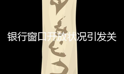 銀行窗口開放狀況引發(fā)關(guān)注，銀行8個窗口6個不開現(xiàn)象解析