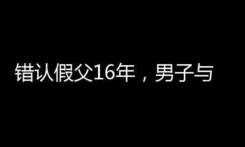 錯(cuò)認(rèn)假父16年，男子與生母相認(rèn)的感人故事